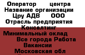 Оператор Call-центра › Название организации ­ Цру АДВ777, ООО › Отрасль предприятия ­ Консалтинг › Минимальный оклад ­ 50 000 - Все города Работа » Вакансии   . Московская обл.,Дзержинский г.